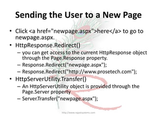 Sending the User to a New Page
• Click <a href="newpage.aspx">here</a> to go to
  newpage.aspx.
• HttpResponse.Redirect()
   – you can get access to the current HttpResponse object
     through the Page.Response property.
   – Response.Redirect("newpage.aspx");
   – Response.Redirect("http://www.prosetech.com");
• HttpServerUtility.Transfer()
   – An HttpServerUtility object is provided through the
     Page.Server property
   – Server.Transfer("newpage.aspx");

                      http://www.rajpatsystems.com
 