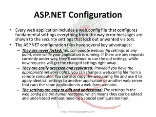 ASP.NET Configuration
• Every web application includes a web.config file that configures
  fundamental settings everything from the way error messages are
  shown to the security settings that lock out unwanted visitors.
• The ASP.NET configuration files have several key advantages:
   – They are never locked: You can update web.config settings at any
     point, even while your application is running. If there are any requests
     currently under way, they’ll continue to use the old settings, while
     new requests will get the changed settings right away.
   – They are easily accessed and replicated: Provided you have the
     appropriate network rights, you can change a web.config file from a
     remote computer. You can also copy the web.config file and use it to
     apply identical settings to another application or another web server
     that runs the same application in a web farm scenario.
   – The settings are easy to edit and understand: The settings in the
     web.config file are humanreadable, which means they can be edited
     and understood without needing a special configuration tool.

                            http://www.rajpatsystems.com
 