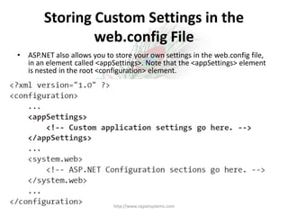 Storing Custom Settings in the
                web.config File
•   ASP.NET also allows you to store your own settings in the web.config file,
    in an element called <appSettings>. Note that the <appSettings> element
    is nested in the root <configuration> element.




                              http://www.rajpatsystems.com
 
