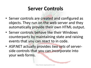Server Controls
• Server controls are created and configured as
  objects. They run on the web server and they
  automatically provide their own HTML output.
• Server controls behave like their Windows
  counterparts by maintaining state and raising
  events that you can react to in code.
• ASP.NET actually provides two sets of server-
  side controls that you can incorporate into
  your web forms.

                 http://www.rajpatsystems.com
 