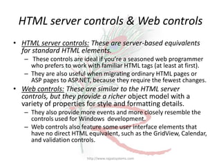 HTML server controls & Web controls
• HTML server controls: These are server-based equivalents
  for standard HTML elements.
   – These controls are ideal if you’re a seasoned web programmer
     who prefers to work with familiar HTML tags (at least at first).
   – They are also useful when migrating ordinary HTML pages or
     ASP pages to ASP.NET, because they require the fewest changes.
• Web controls: These are similar to the HTML server
  controls, but they provide a richer object model with a
  variety of properties for style and formatting details.
   – They also provide more events and more closely resemble the
     controls used for Windows development.
   – Web controls also feature some user interface elements that
     have no direct HTML equivalent, such as the GridView, Calendar,
     and validation controls.

                         http://www.rajpatsystems.com
 
