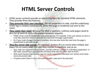HTML Server Controls
•   HTML server controls provide an object interface for standard HTML elements.
    They provide three key features:
•   They generate their own interface: You set properties in code, and the underlying
    HTML tag is created automatically when the page is rendered and sent to the
    client.
•   They retain their state: Because the Web is stateless, ordinary web pages need to
    do a lot of work to store information between requests.
     – HTML server controls handle this task automatically. For example, if the user selects an item in
       a list box, that item remains selected the next time the page is generated.
     – Or, if your code changes the text in a button, the new text sticks the next time the page is
       posted back to the web server.
•   They fire server-side events: For example, buttons fire an event when clicked, text
    boxes fire an event when the text they contain is modified, and so on.
     – Your code can respond to these events, just like ordinary controls in a Windows application. In
       ASP code, everything is grouped into one block that executes from start to finish.
     – With event-based programming, you can easily respond to individual user actions and create
       more structured code.
     – If a given event doesn’t occur, the event-handler code won’t be executed.




                                      http://www.rajpatsystems.com
 