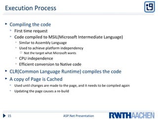 Execution Process
 Compiling the code
 First time request
 Code compiled to MSIL(Microsoft Intermediate Language)
 Similar to Assembly Language
 Used to achieve platform independency
 Not the target what Microsoft wants
 CPU independence
 Efficient conversion to Native code
 CLR(Common Language Runtime) compiles the code
 A copy of Page is Cached
 Used until changes are made to the page, and it needs to be compiled again
 Updating the page causes a re-build
ASP.Net Presentation15
 