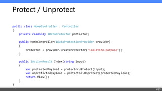 Protect / Unprotect
public class HomeController : Controller
{
private readonly IDataProtector protector;
public HomeController(IDataProtectionProvider provider)
{
protector = provider.CreateProtector("isolation-purpose");
}
public IActionResult Index(string input)
{
var protectedPayload = protector.Protect(input);
var unprotectedPayload = protector.Unprotect(protectedPayload);
return View();
}
}
#13
 