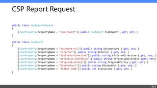 CSP Report Request
public class CspReportRequest
{
[JsonProperty(PropertyName = "csp-report")] public CspReport CspReport { get; set; }
}
public class CspReport
{
[JsonProperty(PropertyName = "document-uri")] public string DocumentUri { get; set; }
[JsonProperty(PropertyName = "referrer")] public string Referrer { get; set; }
[JsonProperty(PropertyName = "violated-directive")] public string ViolatedDirective { get; set; }
[JsonProperty(PropertyName = "effective-directive")] public string EffectiveDirective {get; set;}
[JsonProperty(PropertyName = "original-policy")] public string OriginalPolicy { get; set; }
[JsonProperty(PropertyName = "blocked-uri")] public string BlockedUri { get; set; }
[JsonProperty(PropertyName = "status-code")] public int StatusCode { get; set; }
}
#52
 