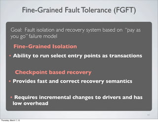 Fine-Grained Fault Tolerance (FGFT)
10
Goal: Fault isolation and recovery system based on “pay as
you go” failure model
Fine-Grained Isolation
★ Ability to run select entry points as transactions
Checkpoint based recovery
★ Provides fast and correct recovery semantics
★ Requires incremental changes to drivers and has
low overhead
Thursday, March 7, 13
 