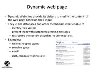 Dynamic web page
13
• Dynamic Web sites provide its visitors to modify the content of
the web page based on their input.
• They utilize databases and other mechanisms that enable to
– identify their visitors
– present them with customized greeting messages
– restructure the content according to user input etc..
• Examples:
– Online shopping stores,
– search engines
– email
– chat, community portals etc.
 