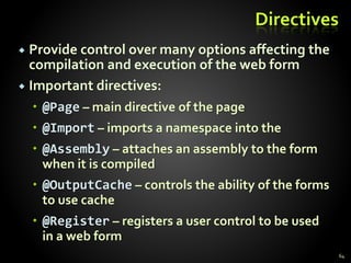 Directives
 Provide control over many options affecting the
compilation and execution of the web form
 Important directives:
 @Page – main directive of the page
 @Import – imports a namespace into the
 @Assembly – attaches an assembly to the form
when it is compiled
 @OutputCache – controls the ability of the forms
to use cache
 @Register – registers a user control to be used
in a web form
64
 