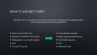 ASP.NET Core is a new open-source and cross-platform framework for building modern
cloud based internet connected applications
 Built on top of .NET Core
 Rewritten of ASP.NET from scratch
 Redesigned in very small modules
 OSS
 LTS and FTS by MS
 Cross-platform dev/dep
 Better optimized performance
 Optimizable app size
 Free
 Warranty to last
 