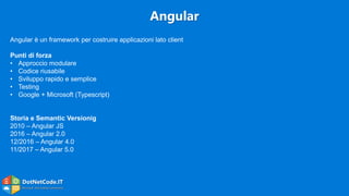 DotNetCode.IT
Microsoft .Net Coding Community
Angular
Angular è un framework per costruire applicazioni lato client
Punti di forza
• Approccio modulare
• Codice riusabile
• Sviluppo rapido e semplice
• Testing
• Google + Microsoft (Typescript)
Storia e Semantic Versionig
2010 – Angular JS
2016 – Angular 2.0
12/2016 – Angular 4.0
11/2017 – Angular 5.0
 