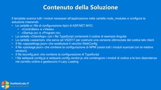 DotNetCode.IT
Microsoft .Net Coding Community
Il template scarica tutti i moduli necessari all’applicazione nella cartella node_modules e configura la
soluzione inserendo
• Le cartelle e i file di configurazione tipici di ASP.NET MVC:
• «Controllers» e «Views»
• «Startup.cs» e «Program.cs»
• La cartella «ClientApp» con i file TypeScript contenenti il codice di esempio Angular
• La cartella «wwwroot» che serve ad VS2017 per costruire una versione ottimizzata del codice lato client
• Il file «appsettings.json» che sostituisce il vecchio WebConfig
• Il file «package.json» che contiene la configurazione di NPM (ossia tutti i moduli scaricati con le relative
versioni)
• Il file tsconfig.json che contiene la configurazione di TypeScript
• I file webpack.config.js e webpack.config.vendor.js che contengono i moduli di codice e le loro dipendenze
nel corretto ordine e gestiscono il Lazy Loading
Contenuto della Soluzione
 