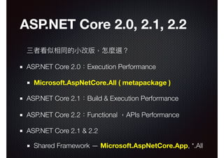 ASP.NET Core 2.0, 2.1, 2.2
三者看似相同的⼩小改版，怎麼選？
ASP.NET Core 2.0：Execution Performance
Microsoft.AspNetCore.All ( metapackage )
ASP.NET Core 2.1：Build & Execution Performance
ASP.NET Core 2.2：Functional ，APIs Performance
ASP.NET Core 2.1 & 2.2
Shared Framework — Microsoft.AspNetCore.App, *.All
 