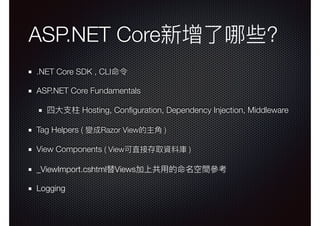 ASP.NET Core新增了了哪些?
.NET Core SDK , CLI命令
ASP.NET Core Fundamentals
四⼤大⽀支柱 Hosting, Conﬁguration, Dependency Injection, Middleware
Tag Helpers ( 變成Razor View的主⾓角 )
View Components ( View可直接存取資料庫 )
_ViewImport.cshtml替Views加上共⽤用的命名空間參參考
Logging
 