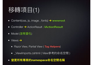 移轉項⽬目(1)
Content(css, js, image , fonts) ➔ wwwroot
Controller ➔ ActionResult : IActionResult
Model (沒有變化)
Views ➔
Razor View, Partial View ( Tag Helpers)
_ViewImports.cshtml ( View參參考的命名空間 )
變更更所有專案的namespace命名空間名稱
 