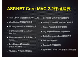 Bootstrap 在MVC中的整合應⽤用
Chart.js / JSON與Core Web API整合
Razor Pages新型態開發專案
Tag Helpers與View Components
Entity Framework Core資料庫存取
Unit Test單元測試
Routing路路由實戰案例例
將ASP.NET Core MVC部署到Azure雲端
ASP.NET Core MVC 2.2課程綱要
.NET Core跨平台開發環境與CLI⼯工具
Web Hosting主機設定與管理理
⽤用Conﬁguration框架管理理組態設定
IoC Container與Dependency
Injection
⽤用Middleware中介軟體處理理HTTP
Pipeline
Dev, Staging及Production 
多重環境的應⽤用
⽤用Logging API記錄系統資訊
 