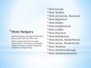 Html HelpersHtml.EncodeHtml.TextBoxHtml.ActionLink, RouteLinkHtml.BeginFormHtml.HiddenHtml.DropDownListHtml.ListBoxHtml.PasswordHtml.RadioButtonHtml.Partial, RenderPartialHtml.Action, RenderActionHtml.TextAreaHtml.ValidationMessageHtml.ValidationSummaryMethods shipped with Asp.Net MVC that help to deal with the HTML code.MVC2 introduced also the strongly typed Helpers, that allow to use Model properties using a Lambda expression instead of a simple string