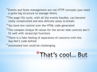 Events and State management are not HTTP concepts (you need a quite big structure to manage them)The page life cycle, with all the events handler, can become really complicated and also delicate (easy to break)You have low control over the HTML code generatedThe complex Unique ID values for the server-side controls don’t fit well with Javascript functionsThere is a fake feeling of separation of concerns with the Asp.Net’s code behindAutomated test could be challenging.That’s cool… But