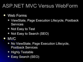 ASP.NET MVC Versus WebForm Web Forms ViewState, Page Execution Lifecycle, Postback Services Not Easy to Test Not Easy to Search (SEO) MVC No ViewState, Page Execution Lifecycle, Postback Services Highly Testable Easy Search (SEO) 
