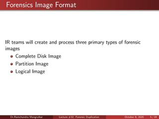 Forensics Image Format
IR teams will create and process three primary types of forensic
images
Complete Disk Image
Partition Image
Logical Image
Dr.Ramchandra Mangrulkar Lecture #32: Forensic Duplication October 8, 2020 5 / 19
 