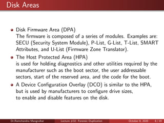 Disk Areas
Disk Firmware Area (DPA)
The ﬁrmware is composed of a series of modules. Examples are:
SECU (Security System Module), P-List, G-List, T-List, SMART
Attributes, and U-List (Firmware Zone Translator).
The Host Protected Area (HPA)
is used for holding diagnostics and other utilities required by the
manufacturer such as the boot sector, the user addressable
sectors, start of the reserved area, and the code for the boot.
A Device Conﬁguration Overlay (DCO) is similar to the HPA,
but is used by manufacturers to conﬁgure drive sizes,
to enable and disable features on the disk.
Dr.Ramchandra Mangrulkar Lecture #32: Forensic Duplication October 8, 2020 8 / 19
 
