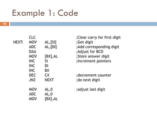 Example 1: Code
49




             CLC             ;Clear carry for first digit
     NEXT:   MOV   AL,[SI]   ;Get digit
             ADC   AL,[DI]   ;Add corresponding digit
             DAA             ;Adjust for BCD
             MOV   [BX],AL   ;Store answer digit
             INC   SI        ;Increment pointers
             INC   DI
             INC   BX
             DEC   CX        ;decrement counter
             JNZ   NEXT      ;do next digit

             MOV   AL,0      ;adjust last digit
             ADC   AL,0
             MOV   [BX],AL
 