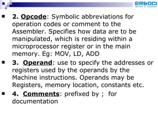 2.  Opcode : Symbolic abbreviations for operation codes or comment to the Assembler. Specifies how data are to be manipulated, which is residing within a microprocessor register or in the main memory. Eg: MOV, LD, ADD 3.  Operand : use to specify the addresses or registers used by the operands by the Machine instructions. Operands may be Registers, memory location, constants etc. 4.  Comments : prefixed by ;  for documentation 