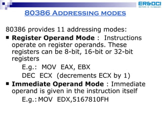 80386 Addressing modes 80386 provides 11 addressing modes: Register Operand Mode  :  Instructions operate on register operands. These registers can be 8-bit, 16-bit or 32-bit registers E.g.:  MOV  EAX, EBX DEC  ECX  (decrements ECX by 1) Immediate Operand Mode  : Immediate operand is given in the instruction itself E.g.: MOV  EDX,5167810FH 