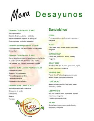 Desayunos
Desayuno Criollo Servido S/.49.00                    Sandwishes
Huevos revueltos
Elección de jamón, tocino o salchicha                PERNIL
Papas hash brown o papas de desayuno                 Pernil, queso suizo, repollo, tomate, mayonesa y
                                                     margarina.
Champignones, pimientos salteados

                                                     POLLO
Desayuno de Trabajo Servido S/.39.00
                                                     Pollo, queso suizo, tomate, repollo, mayonesa y
Croque Monsieur con jamón inglés, doble queso
                                                     margarina.
Emmenthal
                                                     CORNED BEEF
Desayuno Criollo Servido S/.46.00
                                                     Corned beef, quesosuizo, repollo, tomate y
Huevo revuelto con salchicha de Huacho, chicharrón   margarina.
de cerdo, camote frito, tamales, salsa criolla
Pan francés, pita, ciabatta, multigrano, Danés       ROAST BEEF
                                                     RoastBeef 98% libre de grasa, queso suizo, repollo,
Desayuno Buffet La Costa Pacífico S/.52.00           tomate, mayonesa y margarina.
Omelette de queso
Chorizo y tocino de pavo
                                                     VIRGINIA HAM
                                                     Virginia Ham 97% libre de grasa, queso suizo,
Variedad de papas andinas
                                                     repollo, tomate, mayonesa y margarina.
Tostadas francesas
Cereales con leche fresca                            TUNA SALAD
                                                     Nuestra receta original de Tuna Salad, queso
Desayuno Buffet Limeño S/.52.00
                                                     americano y tomate.
Huevos revueltos a la Huachana
Chicharrón de cerdo                                  MEDIANOCHE
Camote frito                                         Rico pan dulce con pernil, virginiaham, pepinillo,

Relleno                                              mayonesa y margarina.
                                                     Tambien disponible en Wrap.
Tamales con salsa criolla

                                                     SALAMI
                                                     Genoa Salami, queso suizo, repollo, tomate,
                                                     mayonesa y margarina.
 