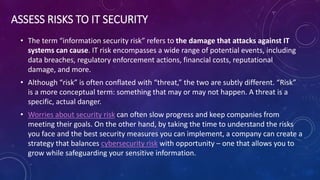 ASSESS RISKS TO IT SECURITY
• The term “information security risk” refers to the damage that attacks against IT
systems can cause. IT risk encompasses a wide range of potential events, including
data breaches, regulatory enforcement actions, financial costs, reputational
damage, and more.
• Although “risk” is often conflated with “threat,” the two are subtly different. “Risk”
is a more conceptual term: something that may or may not happen. A threat is a
specific, actual danger.
• Worries about security risk can often slow progress and keep companies from
meeting their goals. On the other hand, by taking the time to understand the risks
you face and the best security measures you can implement, a company can create a
strategy that balances cybersecurity risk with opportunity – one that allows you to
grow while safeguarding your sensitive information.
 
