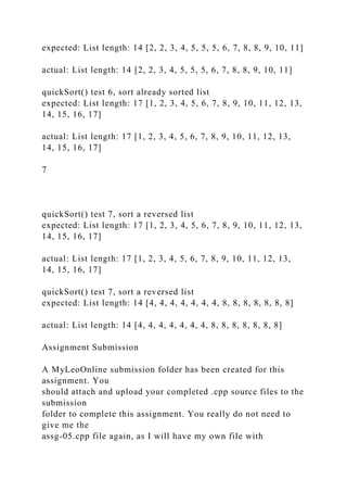 expected: List length: 14 [2, 2, 3, 4, 5, 5, 5, 6, 7, 8, 8, 9, 10, 11]
actual: List length: 14 [2, 2, 3, 4, 5, 5, 5, 6, 7, 8, 8, 9, 10, 11]
quickSort() test 6, sort already sorted list
expected: List length: 17 [1, 2, 3, 4, 5, 6, 7, 8, 9, 10, 11, 12, 13,
14, 15, 16, 17]
actual: List length: 17 [1, 2, 3, 4, 5, 6, 7, 8, 9, 10, 11, 12, 13,
14, 15, 16, 17]
7
quickSort() test 7, sort a reversed list
expected: List length: 17 [1, 2, 3, 4, 5, 6, 7, 8, 9, 10, 11, 12, 13,
14, 15, 16, 17]
actual: List length: 17 [1, 2, 3, 4, 5, 6, 7, 8, 9, 10, 11, 12, 13,
14, 15, 16, 17]
quickSort() test 7, sort a reversed list
expected: List length: 14 [4, 4, 4, 4, 4, 4, 4, 8, 8, 8, 8, 8, 8, 8]
actual: List length: 14 [4, 4, 4, 4, 4, 4, 4, 8, 8, 8, 8, 8, 8, 8]
Assignment Submission
A MyLeoOnline submission folder has been created for this
assignment. You
should attach and upload your completed .cpp source files to the
submission
folder to complete this assignment. You really do not need to
give me the
assg-05.cpp file again, as I will have my own file with
 