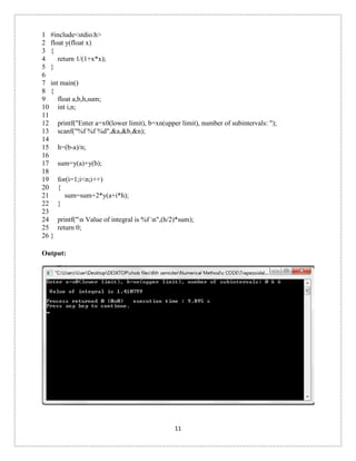 1 
2 
3 
4 
5 
6 
7 
8 
9 
10 
11 
12 
13 
14 
15 
16 
17 
18 
19 
20 
21 
22 
23 
24 
25 
26 
#include<stdio.h> 
float y(float x) 
{ 
return 1/(1+x*x); 
} 
int main() 
{ 
float a,b,h,sum; 
int i,n; 
printf("Enter a=x0(lower limit), b=xn(upper limit), number of subintervals: "); 
scanf("%f %f %d",&a,&b,&n); 
h=(b-a)/n; 
sum=y(a)+y(b); 
for(i=1;i<n;i++) 
{ 
sum=sum+2*y(a+i*h); 
} 
printf("n Value of integral is %f n",(h/2)*sum); 
return 0; 
} 
Output: 
11 
 