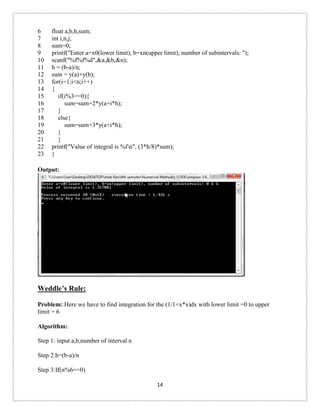6 
7 
8 
9 
10 
11 
12 
13 
14 
15 
16 
17 
18 
19 
20 
21 
22 
23 
float a,b,h,sum; 
int i,n,j; 
sum=0; 
printf("Enter a=x0(lower limit), b=xn(upper limit), number of subintervals: "); 
scanf("%f%f%d",&a,&b,&n); 
h = (b-a)/n; 
sum = y(a)+y(b); 
for(i=1;i<n;i++) 
{ 
if(i%3==0){ 
sum=sum+2*y(a+i*h); 
} 
else{ 
sum=sum+3*y(a+i*h); 
} 
} 
printf("Value of integral is %fn", (3*h/8)*sum); 
} 
Output: 
Weddle’s Rule: Problem: Here we have to find integration for the (1/1+x*x)dx with lower limit =0 to upper limit = 6 
Algorithm: 
Step 1: input a,b,number of interval n 
Step 2:h=(b-a)/n 
Step 3:If(n%6==0) 
14 
 