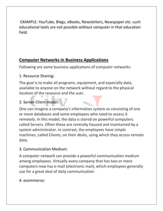 EXAMPLE: YouTube, Blogs, eBooks, Newsletters, Newspaper etc. such
educational tools are not possible without computer in that education
field.
Computer Networks in Business Applications
Following are some business applications of computer networks:
1. Resource Sharing:
The goal is to make all programs, equipment, and especially data,
available to anyone on the network without regard to the physical
location of the resource and the user.
2. Server-Client model:
One can imagine a company's information system as consisting of one
or more databases and some employees who need to access it
remotely. In this model, the data is stored on powerful computers
called Servers. Often these are centrally housed and maintained by a
system administrator. In contrast, the employees have simple
machines, called Clients, on their desks, using which they access remote
data.
3. Communication Medium:
A computer network can provide a powerful communication medium
among employees. Virtually every company that has two or more
computers now has e-mail (electronic mail), which employees generally
use for a great deal of daily communication
4. ecommerce:
 
