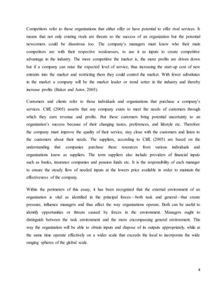 4
Competitors refer to those organizations that either offer or have potential to offer rival services. It
means that not only existing rivals are threats so the success of an organization bur the potential
newcomers could be disastrous too. The company’s managers must know who their main
competitors are with their respective weaknesses, to use it as inputs to create competitive
advantage in the industry. The more competitive the market is, the more profits are driven down
but if a company can raise the expected level of service, thus increasing the start-up cost of new
entrants into the market and restricting them they could control the market. With fewer substitutes
in the market a company will be the market leader or trend setter in the industry and thereby
increase profits (Baker and Astor, 2005).
Customers and clients refer to those individuals and organizations that purchase a company’s
services. Cliff, (2005) asserts that any company exists to meet the needs of customers through
which they earn revenue and profits. But these customers bring potential uncertainty to an
organization’s success because of their changing tastes, preferences, and lifestyle etc. Therefore
the company must improve the quality of their service, stay close with the customers and listen to
the customers about their needs. The suppliers, according to Cliff, (2005) are based on the
understanding that companies purchase these resources from various individuals and
organizations know as suppliers. The term suppliers also include providers of financial inputs
such as banks, insurance companies and pension funds etc. It is the responsibility of each manager
to ensure the steady flow of needed inputs at the lowers price available in order to maintain the
effectiveness of the company.
Within the perimeters of this essay, it has been recognized that the external environment of an
organization is vital as identified in the principal forces—both task and general—that create
pressure, influence managers and thus affect the way organizations operate. Both can be useful to
identify opportunities or threats caused by forces in the environment. Managers ought to
distinguish between the task environment and the more encompassing general environment. This
way the organization will be able to obtain inputs and dispose of its outputs appropriately, while at
the same time operate effectively on a wider scale that exceeds the local to incorporate the wide
ranging spheres of the global scale.
 