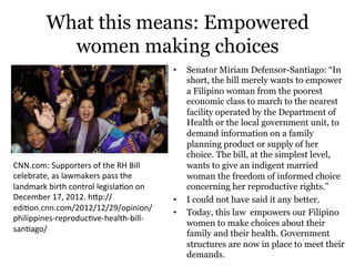 What this means: Empowered
women making choices
•  Senator Miriam Defensor-Santiago: “In
short, the bill merely wants to empower
a Filipino woman from the poorest
economic class to march to the nearest
facility operated by the Department of
Health or the local government unit, to
demand information on a family
planning product or supply of her
choice. The bill, at the simplest level,
wants to give an indigent married
woman the freedom of informed choice
concerning her reproductive rights.”
•  I could not have said it any better.
•  Today, this law empowers our Filipino
women to make choices about their
family and their health. Government
structures are now in place to meet their
demands.
CNN.com:(Supporters(of(the(RH(Bill(
celebrate,(as(lawmakers(pass(the(
landmark(birth(control(legisla>on(on(
December(17,(2012.(hOp://
edi>on.cnn.com/2012/12/29/opinion/
philippinesQreproduc>veQhealthQbillQ
san>ago/(
 