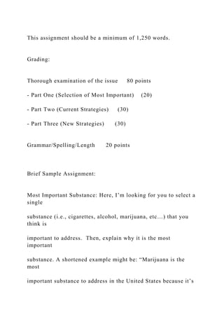 This assignment should be a minimum of 1,250 words.
Grading:
Thorough examination of the issue 80 points
- Part One (Selection of Most Important) (20)
- Part Two (Current Strategies) (30)
- Part Three (New Strategies) (30)
Grammar/Spelling/Length 20 points
Brief Sample Assignment:
Most Important Substance: Here, I’m looking for you to select a
single
substance (i.e., cigarettes, alcohol, marijuana, etc…) that you
think is
important to address. Then, explain why it is the most
important
substance. A shortened example might be: “Marijuana is the
most
important substance to address in the United States because it’s
 