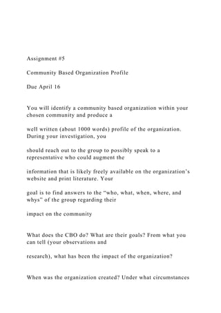 Assignment #5
Community Based Organization Profile
Due April 16
You will identify a community based organization within your
chosen community and produce a
well written (about 1000 words) profile of the organization.
During your investigation, you
should reach out to the group to possibly speak to a
representative who could augment the
information that is likely freely available on the organization’s
website and print literature. Your
goal is to find answers to the “who, what, when, where, and
whys” of the group regarding their
impact on the community
What does the CBO do? What are their goals? From what you
can tell (your observations and
research), what has been the impact of the organization?
When was the organization created? Under what circumstances
 
