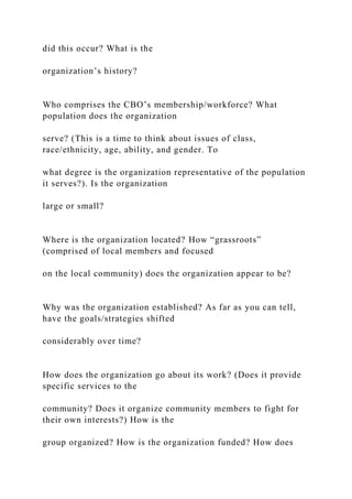 did this occur? What is the
organization’s history?
Who comprises the CBO’s membership/workforce? What
population does the organization
serve? (This is a time to think about issues of class,
race/ethnicity, age, ability, and gender. To
what degree is the organization representative of the population
it serves?). Is the organization
large or small?
Where is the organization located? How “grassroots”
(comprised of local members and focused
on the local community) does the organization appear to be?
Why was the organization established? As far as you can tell,
have the goals/strategies shifted
considerably over time?
How does the organization go about its work? (Does it provide
specific services to the
community? Does it organize community members to fight for
their own interests?) How is the
group organized? How is the organization funded? How does
 