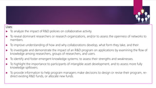 Uses:
 To analyze the impact of R&D policies on collaborative activity.
 To reveal dominant researchers or research organizations, and/or to assess the openness of networks to
members.
 To improve understanding of how and why collaborations develop, what form they take, and their
 To investigate and demonstrate the impact of an R&D program on applications by examining the flow of
knowledge among researchers, groups of researchers, and users.
 To identify and foster emergent knowledge systems; to assess their strengths and weaknesses.
 To highlight the importance to participants of intangible asset development, and to assess more fully
knowledge spillovers.
 To provide information to help program managers make decisions to design or revise their program, re-
direct existing R&D funds, or allocate new funds.
 