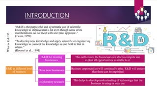 INTRODUCTION
WhatisR&D?
“R&D is the purposeful and systematic use of scientific
knowledge to improve man’s lot even though some of its
manifestations do not meet with universal approval .”
(Twiss, 1992)
“To develop new knowledge and apply scientific or engineering
knowledge to connect the knowledge in one field to that in
others.”
(Roussel et al., 1991)
R&D at different level
of business
R&D for existing
businesses.
This will ensure the businesses are able to compete and
exploit all opportunities available to it.
Drive new businesses.
Business opportunities will continually arise. R&D will ensure
that these can be exploited
Exploratory research
This helps to develop understanding of technology that the
business is using or may use
 