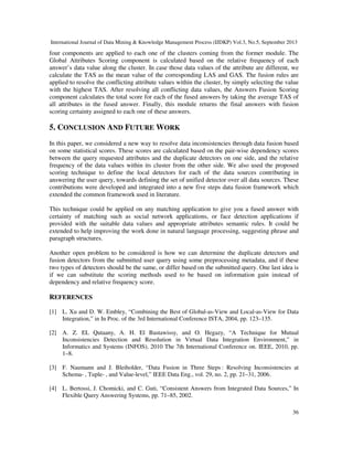 International Journal of Data Mining & Knowledge Management Process (IJDKP) Vol.3, No.5, September 2013
36
four components are applied to each one of the clusters coming from the former module. The
Global Attributes Scoring component is calculated based on the relative frequency of each
answer’s data value along the cluster. In case those data values of the attribute are different, we
calculate the TAS as the mean value of the corresponding LAS and GAS. The fusion rules are
applied to resolve the conflicting attribute values within the cluster, by simply selecting the value
with the highest TAS. After resolving all conflicting data values, the Answers Fusion Scoring
component calculates the total score for each of the fused answers by taking the average TAS of
all attributes in the fused answer. Finally, this module returns the final answers with fusion
scoring certainty assigned to each one of these answers.
5. CONCLUSION AND FUTURE WORK
In this paper, we considered a new way to resolve data inconsistencies through data fusion based
on some statistical scores. These scores are calculated based on the pair-wise dependency scores
between the query requested attributes and the duplicate detectors on one side, and the relative
frequency of the data values within its cluster from the other side. We also used the proposed
scoring technique to define the local detectors for each of the data sources contributing in
answering the user query, towards defining the set of unified detector over all data sources. These
contributions were developed and integrated into a new five steps data fusion framework which
extended the common framework used in literature.
This technique could be applied on any matching application to give you a fused answer with
certainty of matching such as social network applications, or face detection applications if
provided with the suitable data values and appropriate attributes semantic rules. It could be
extended to help improving the work done in natural language processing, suggesting phrase and
paragraph structures.
Another open problem to be considered is how we can determine the duplicate detectors and
fusion detectors from the submitted user query using some preprocessing metadata, and if these
two types of detectors should be the same, or differ based on the submitted query. One last idea is
if we can substitute the scoring methods used to be based on information gain instead of
dependency and relative frequency score.
REFERENCES
[1] L. Xu and D. W. Embley, “Combining the Best of Global-as-View and Local-as-View for Data
Integration,” in In Proc. of the 3rd International Conference ISTA, 2004, pp. 123–135.
[2] A. Z. EL Qutaany, A. H. El Bastawissy, and O. Hegazy, “A Technique for Mutual
Inconsistencies Detection and Resolution in Virtual Data Integration Environment,” in
Informatics and Systems (INFOS), 2010 The 7th International Conference on. IEEE, 2010, pp.
1–8.
[3] F. Naumann and J. Bleiholder, “Data Fusion in Three Steps : Resolving Inconsistencies at
Schema- , Tuple- , and Value-level,” IEEE Data Eng., vol. 29, no. 2, pp. 21–31, 2006.
[4] L. Bertossi, J. Chomicki, and C. Guti, “Consistent Answers from Integrated Data Sources,” In
Flexible Query Answering Systems, pp. 71–85, 2002.
 