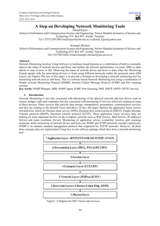 Computer Engineering and Intelligent Systems www.iiste.org 
ISSN 2222-1719 (Paper) ISSN 2222-2863 (Online) 
Vol.5, No.8, 2014 
A Step on Developing Network Monitoring Tools 
Ahmed Kijazi 
School of Information and Communication Science and Engineering, Nelson Mandela Institution of Science and 
Technology P.O. Box 447, Arusha, Tanzania 
Tel:+255712307240 Email:kijazia@nm-aist.ac.tz,ahmed_kijazi@yahoo.com 
Kisangiri Michael 
School of Information and Communication Science and Engineering, Nelson Mandela Institution of Science and 
Technology P.O. Box 447, Arusha, Tanzania 
Tel:+255788744023 Email:kisangiri.michael@nm-aist.ac.tz 
Abstract: 
Network Monitoring involves Using Software or hardware based Systems or a combination of both to constantly 
observe the status of network devices and hosts, and notifies the network administrator via email, SMS or other 
alarms in case of error or fail. Observing the status of network device and hosts is done when the Monitoring 
System speaks with the networking devices or hosts using different protocols within the protocols stack (OSI 
Layer) ,see Figure1.The aim of this paper is to provide a footstep on developing a network monitoring tool for 
monitoring network devices and hosts. This is a software based Network Monitoring tool using a combination of 
Simple network Monitoring Protocol (SNMP), Internet Control Message Protocol (ICMP) and Port scanning 
concept. 
Key words: SNMP Manager, MIB, SNMP Agent, ICMP, Port Scanning, DNS, DHCP, SMTP, HTTP, Service; 
59 
1. Introduction 
Network Monitoring is not only concerned with Monitoring of the physical network and host device such as 
routers, bridges, hubs and computers, but also concerned with monitoring of services which are running on some 
of these devices. These services they provide data storage, manipulation, presentation, communication services 
and they are running in the network Layer and above. In fact, this paper Monitor the application layers service 
not otherwise, which are Domain name service (DNS), Dynamic host control protocol (DHCP), Simple Message 
Transfer protocol (SMTP), Hypertext transfer protocol (HTTP). These application Layer services, they are 
running on most important Servers on the Computer network such as Web Servers, Mail Servers, IP addresses 
Servers and name resolution Servers. Monitoring of application service availability involves port scanning 
technique while monitoring of network device and hosts use SNMP and ICMP protocols concept respectively. 
SNMP is an industry standard management protocol that originated for TCP/IP networks. However, all these 
three concepts they are implemented Using Java in one software package which then form a network monitoring 
tool. 
Figure1. A diagram for OSI 7 layers and services. 
 