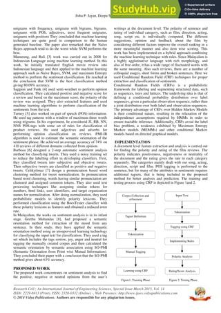 Jisha P. Jayan, Deepu S. Nair, Elizabeth Sherly
Research Cell : An International Journal of Engineering Sciences, Special Issue March 2015, Vol. 14
ISSN: 2229-6913 (Print), ISSN: 2320-0332 (Online) -, Web Presence: http://www.ijoes.vidyapublications.com
© 2014 Vidya Publications. Authors are responsible for any plagiarism issues.
2
unigrams with frequency, unigrams with bigrams, bigrams,
unigrams with POS, adjectives, most frequent unigrams,
unigrams with positions They concluded that machine learning
techniques are quite good in comparison to the human
generated baseline. The paper also remarked that the Naïve
Bayes approach tend to do the worst while SVM performs the
best.
Manurung, and Ruli [3] work was carried out in 2008 for
Indonesian Language using machine learning method. In this
work, he initially translated English movie review into
Indonesian language and then applied to the machine learning
approach such as Naive Bayes, SVM, and maximum Entropy
method to perform the sentiment classification. He reached at
the conclusion that SVM is the best classification method
giving 80.09% accuracy.
Saggion and Funk [4] used senti-wordnet to perform opinion
classification. They calculated positive and negative score for
a review and based on the maximum score, the polarity of the
review was assigned. They also extracted features and used
machine learning algorithms to perform classification of the
sentiments from the text.
Turney [5] also worked on part of speech (POS) information.
He used tag patterns with a window of maximum three words
using trigrams. In his experiment, he considered JJ, RB, NN,
NNS POS-tags with some set of rules for classification of
product reviews. He used adjectives and adverbs for
performing opinion classification on reviews. PMI-IR
algorithm is used to estimate the semantic orientation of the
sentiment phrase. He achieved an average accuracy of 74% on
410 reviews of different domains collected from opinion.
Barbosa [6] designed a 2-step automatic sentiment analysis
method for classifying tweets. They used a noisy training set
to reduce the labelling effort in developing classifiers. First,
they classified tweets into subjective and objective tweets.
Then subjective tweets are classified as positive and negative
tweets. Celikyilmaz [7] design a pronunciation based word
clustering method for tweet normalization. In pronunciation
based word clustering, words having similar pronunciation are
clustered and assigned common tokens. They also used text
processing techniques like assigning similar tokens for
numbers, html links, user identifiers, and target organization
names for normalization. After doing normalization, they used
probabilistic models to identify polarity lexicons. They
performed classification using the BoosTexter classifier with
these polarity lexicons as features and obtained a reduced error
rate.
In Malayalam, the works on sentiment analysis is in its infant
stage. Geethu Mohandas [8], had proposed a semantic
orientation method for extraction of the mood from any
sentence. In their study, they have applied the semantic
orientation method using an unsupervised learning technology
for classifying the input text for classification. They used a tag
set which includes the tags sorrow, joy, anger and neutral for
tagging the manually created corpus and then calculated the
semantic orientation by semantic association using SO-PMI
(Semantic Orientation from Point wise Mutual Information).
They concluded their paper with a conclusion that the SO-PMI
method gives about 63% accuracy.
PROPOSED WORK
The proposed work concentrates on sentiment analysis to find
the positive, negative or neutral opinions from the user’s
writings at the document level. The polarity of sentence and
rating of individual category, such as film, direction, acting,
song, script etc. is individually computed. The different
suggestions, opinion and feedback about the film by
considering different factors improve the overall ranking in a
more meaningful manner and also item wise scoring. This
work has been implemented on a hybrid approach combining
the machine learning technique with rules. Since Malayalam is
a highly agglutinative language with rich morphology, and
also of free order, it has a wide range of fluctuated words with
the same meaning. Also such reviews, there are a number of
colloquial usages, short forms and broken sentences. Here we
used Conditional Random Field (CRF) techniques for proper
extraction and classification of sentiments.
Conditional Random Fields (CRFs) is a probabilistic
framework for labeling and segmenting structured data, such
as sequences, trees and lattices. The underlying idea is that of
defining a conditional probability distribution over label
sequences, given a particular observation sequence, rather than
a joint distribution over both label and observation sequences.
The primary advantage of CRFs over Hidden Markov Models
is their conditional nature, resulting in the relaxation of the
independence assumptions required by HMMs in order to
ensure tractable inference. Additionally, CRFs avoid the label
bias problem, a weakness exhibited by Maximum Entropy
Markov models (MEMMs) and other conditional Markov
models based on directed graphical models.
IMPLEMENTATION
A document level feature extraction and analysis is carried out
for finding the polarity and rating of the film reviews. The
polarity indicates positiveness, negativeness or neutrality of
the document and the rating gives the rate in each category
separately. The categories mainly dealt with our song, acting,
direction, script and film. POS tagging is performed to the
sentence, but for many of the attributes in sentiments requires
additional tagsets, that is being included in the proposed
method for better analysis and prediction. The training and
testing process using CRF is depicted in Figure 1and 2.
Figure1: Training Phase Figure 2: Testing Phase
Corpus Collection and
refinement
Learning using CRF
Tagset Definition
Tokenization
Manual Tagging
Input Text
Polarity Analysis
Tokenization
Tagging using CRF
Implementing Rules
Rating/Score Analysis
 
