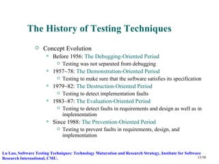 The History of Testing Techniques
                    Concept Evolution
                          Before 1956: The Debugging-Oriented Period
                               Testing was not separated from debugging
                          1957~78: The Demonstration-Oriented Period
                               Testing to make sure that the software satisfies its specification
                          1979~82: The Destruction-Oriented Period
                               Testing to detect implementation faults
                          1983~87: The Evaluation-Oriented Period
                               Testing to detect faults in requirements and design as well as in
                                implementation
                          Since 1988: The Prevention-Oriented Period
                               Testing to prevent faults in requirements, design, and
                                implementation


Lu Luo, Software Testing Techniques: Technology Maturation and Research Strategy, Institute for Software
Research International, CMU.                                                                          13/50
 