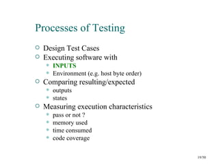 Processes of Testing
   Design Test Cases
   Executing software with
       INPUTS
       Environment (e.g. host byte order)
   Comparing resulting/expected
       outputs
       states
   Measuring execution characteristics
       pass or not ?
       memory used
       time consumed
       code coverage

                                             19/50
 