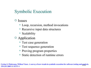 Symbolic Execution
                     Issues
                          Loop, recursion, method invocations
                          Recursive input data structures
                          Scalability
                     Application
                          Test case generation
                          Test sequence generation
                          Proving program properties
                          Static detection of runtime errors

Corina S. Păsăreanu, Willem Visser. A survey of new trends in symbolic execution for software testing and analysis.
                                                                                                          39/50
339-353 2009 11 STTT 4
 