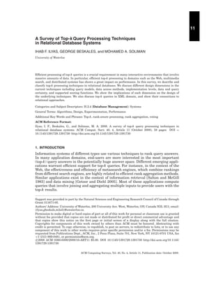 11
A Survey of Top-k Query Processing Techniques
in Relational Database Systems
IHAB F. ILYAS, GEORGE BESKALES, and MOHAMED A. SOLIMAN
University of Waterloo

Efﬁcient processing of top-k queries is a crucial requirement in many interactive environments that involve
massive amounts of data. In particular, efﬁcient top-k processing in domains such as the Web, multimedia
search, and distributed systems has shown a great impact on performance. In this survey, we describe and
classify top-k processing techniques in relational databases. We discuss different design dimensions in the
current techniques including query models, data access methods, implementation levels, data and query
certainty, and supported scoring functions. We show the implications of each dimension on the design of
the underlying techniques. We also discuss top-k queries in XML domain, and show their connections to
relational approaches.
Categories and Subject Descriptors: H.2.4 [Database Management]: Systems
General Terms: Algorithms, Design, Experimentation, Performance
Additional Key Words and Phrases: Top-k, rank-aware processing, rank aggregation, voting
ACM Reference Format:
Ilyas, I. F., Beskales, G., and Soliman, M. A. 2008. A survey of top-k query processing techniques in
relational database systems. ACM Comput. Surv. 40, 4, Article 11 (October 2008), 58 pages DOI =
10.1145/1391729.1391730 http://doi.acm.org/10.1145/1391729.1391730

1. INTRODUCTION

Information systems of different types use various techniques to rank query answers.
In many application domains, end-users are more interested in the most important
(top-k) query answers in the potentially huge answer space. Different emerging applications warrant efﬁcient support for top-k queries. For instance, in the context of the
Web, the effectiveness and efﬁciency of metasearch engines, which combine rankings
from different search engines, are highly related to efﬁcient rank aggregation methods.
Similar applications exist in the context of information retrieval [Salton and McGill
1983] and data mining [Getoor and Diehl 2005]. Most of these applications compute
queries that involve joining and aggregating multiple inputs to provide users with the
top-k results.
Support was provided in part by the Natural Sciences and Engineering Research Council of Canada through
Grant 311671-05.
Authors’ Address: University of Waterloo, 200 University Ave. West, Waterloo, ON, Canada N2L 3G1; email:
{ilyas,gbeskale,m2ali}@uwaterloo.ca.
Permission to make digital or hard copies of part or all of this work for personal or classroom use is granted
without fee provided that copies are not made or distributed for proﬁt or direct commercial advantage and
that copies show this notice on the ﬁrst page or initial screen of a display along with the full citation.
Copyrights for components of this work owned by others than ACM must be honored. Abstracting with
credit is permitted. To copy otherwise, to republish, to post on servers, to redistribute to lists, or to use any
component of this work in other works requires prior speciﬁc permission and/or a fee. Permissions may be
requested from Publications Dept., ACM, Inc., 2 Penn Plaza, Suite 701, New York, NY 10121-0701 USA, fax
+1 (212) 869-0481, or permissions@acm.org.
c 2008 ACM 0360-0300/2008/10-ART11 $5.00. DOI 10.1145/1391729.1391730 http://doi.acm.org/10.1145/
1391729.1391730
ACM Computing Surveys, Vol. 40, No. 4, Article 11, Publication date: October 2008.

 