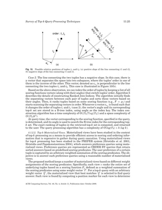 Survey of Top-k Query Processing Techniques

11:25

Fig. 10. Possible relative positions of tuples t1 and t2 : (a) positive slope of the line connecting t1 and t2;
(b) negative slope of the line connecting t1 and t2.

Case 2. The line connecting the two tuples has a negative slope. In this case, there is
a vector that separates the space into two subspaces, where the tuples’ order in one of
them is the inverse of the other. This vector, denoted as es , is perpendicular to the line
connecting the two tuples t1 and t2 . This case is illustrated in Figure 10(b).
Based on the above observation, we can index the order of tuples by keeping a list of all
scoring functions vectors (along with their angles) that switch tuples’ order. Algorithm 5
describes the details of constructing Ranked Join Indices. The algorithm initially ﬁnds
the separating vectors between each pair of tuples and sorts these vectors based on
their angles. Then, it ranks tuples based on some scoring function (e.g., F = p1 ) and
starts scanning the separating vectors in order. Whenever a vector esi j is found such that
it changes the order of tuples ti and t j (case 2), the vector’s angle and its corresponding
top-k set are stored in a B-tree index, using angle as the index key. The index construction algorithm has a time complexity of O(|Dk |2l o g |Dk |) and a space complexity of
O(|Dk |k 2 ).
At query time, the vector corresponding to the scoring function, speciﬁed in the query,
is determined, and its angle is used to search the B-tree index for the corresponding topk set. The exact ranking of tuples in the retrieved top-k set is computed, and returned
to the user. The query processing algorithm has a complexity of O(log|Dk | + k log k).
4.1.2.2. Top-k Materialized Views. Materialized views have been studied in the context
of top-k processing as a means to provide efﬁcient access to scoring and ordering information that is expensive to gather during query execution. Using materialized views
for top-k processing has been studied in the PREFER system [Hristidis et al. 2001;
Hristidis and Papakonstantinou 2004], which answers preference queries using materialized views. Preference queries are represented as ORDER BY queries that return
sorted answers based on predeﬁned scoring predicates. The user preference of a certain
tuple is captured by an arbitrary weighted summation of the scoring predicates. The objective is to answer such preference queries using a reasonable number of materialized
views.
The proposed method keeps a number of materialized views based on different weight
assignments of the scoring predicates. Speciﬁcally, each view v ranks the entire set of
underlying tuples based on a scoring function Fv deﬁned as a weighted summation of
→
the scoring predicates using some weight vector − . For a top-k query with an arbitrary
v
− , the materialized view that best matches − is selected to ﬁnd query
→
→
weight vector q
q
answer. Such view is found by computing a position marker for each view to determine
ACM Computing Surveys, Vol. 40, No. 4, Article 11, Publication date: October 2008.

 