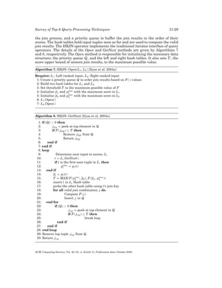 Survey of Top-k Query Processing Techniques

11:29

the join process, and a priority queue to buffer the join results in the order of their
scores. The hash tables hold input tuples seen so far and are used to compute the valid
join results. The HRJN operator implements the traditional iterator interface of query
operators. The details of the Open and GetNext methods are given by Algorithms 7
and 8, respectively. The Open method is responsible for initializing the necessary data
structure; the priority queue Q, and the left and right hash tables. It also sets T , the
score upper bound of unseen join results, to the maximum possible value.
Algorithm 7. HRJN: Open(L1 , L2 ) [Ilyas et al. 2004a]
Require: L1 : Left ranked input, L2 : Right ranked input
1: Create a priority queue Q to order join results based on F (.) values
2: Build two hash tables for L1 and L2
3: Set threshold T to the maximum possible value of F
max
4: Initialize p1 and p1 with the maximum score in L1
max
5: Initialize p2 and p2 with the maximum score in L2
6: L1 .Open()
7: L2 .Open()

Algorithm 8. HRJN: GetNext [Ilyas et al. 2004a]
1: if |Q| > 0 then
2:
j top = peek at top element in Q
3:
if F ( j top ) ≥ T then
4:
Remove j top from Q
5:
Return j top
6:
end if
7: end if
8: loop
9:
Determine next input to access, Li
10:
t = Li .GetNext()
11:
if t is the ﬁrst seen tuple in Li then
12:
pimax = pi (t)
13:
end if
14:
pi = pi (t)
max
max
15:
T = MAX(F ( p1 , p2 ), F ( p1 , p2 ))
16:
insert t in Li Hash table
17:
probe the other hash table using t’s join key
18:
for all valid join combination j do
19:
Compute F ( j )
20:
Insert j in Q
21:
end for
22:
if |Q| > 0 then
23:
j top = peek at top element in Q
24:
if F ( j top ) ≥ T then
25:
break loop
26:
end if
27:
end if
28: end loop
29: Remove top tuple j top from Q
30: Return j top

ACM Computing Surveys, Vol. 40, No. 4, Article 11, Publication date: October 2008.

 