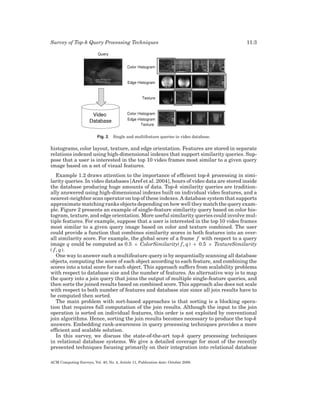 Survey of Top-k Query Processing Techniques

11:3

Fig. 2. Single and multifeature queries in video database.

histograms, color layout, texture, and edge orientation. Features are stored in separate
relations indexed using high-dimensional indexes that support similarity queries. Suppose that a user is interested in the top 10 video frames most similar to a given query
image based on a set of visual features.
Example 1.2 draws attention to the importance of efﬁcient top-k processing in similarity queries. In video databases [Aref et al. 2004], hours of video data are stored inside
the database producing huge amounts of data. Top-k similarity queries are traditionally answered using high-dimensional indexes built on individual video features, and a
nearest-neighbor scan operator on top of these indexes. A database system that supports
approximate matching ranks objects depending on how well they match the query example. Figure 2 presents an example of single-feature similarity query based on color histogram, texture, and edge orientation. More useful similarity queries could involve multiple features. For example, suppose that a user is interested in the top 10 video frames
most similar to a given query image based on color and texture combined. The user
could provide a function that combines similarity scores in both features into an overall similarity score. For example, the global score of a frame f with respect to a query
image q could be computed as 0.5 × ColorSimilarity( f , q) + 0.5 × TextureSimilarity
( f , q).
One way to answer such a multifeature query is by sequentially scanning all database
objects, computing the score of each object according to each feature, and combining the
scores into a total score for each object. This approach suffers from scalability problems
with respect to database size and the number of features. An alternative way is to map
the query into a join query that joins the output of multiple single-feature queries, and
then sorts the joined results based on combined score. This approach also does not scale
with respect to both number of features and database size since all join results have to
be computed then sorted.
The main problem with sort-based approaches is that sorting is a blocking operation that requires full computation of the join results. Although the input to the join
operation is sorted on individual features, this order is not exploited by conventional
join algorithms. Hence, sorting the join results becomes necessary to produce the top-k
answers. Embedding rank-awareness in query processing techniques provides a more
efﬁcient and scalable solution.
In this survey, we discuss the state-of-the-art top-k query processing techniques
in relational database systems. We give a detailed coverage for most of the recently
presented techniques focusing primarily on their integration into relational database
ACM Computing Surveys, Vol. 40, No. 4, Article 11, Publication date: October 2008.

 